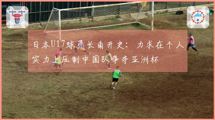 日本U17球员长南开史：力求在个人实力上压制中国队争夺亚洲杯